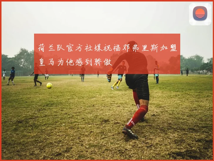 荷兰队官方社媒祝福邓弗里斯加盟皇马为他感到骄傲