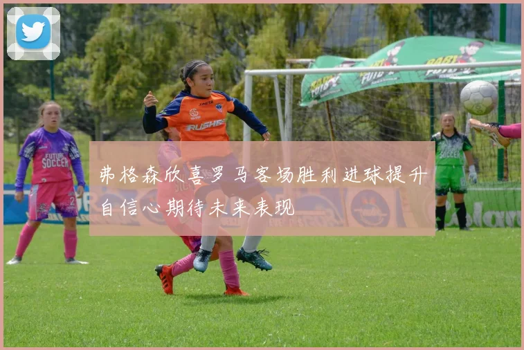 弗格森欣喜罗马客场胜利进球提升自信心期待未来表现
