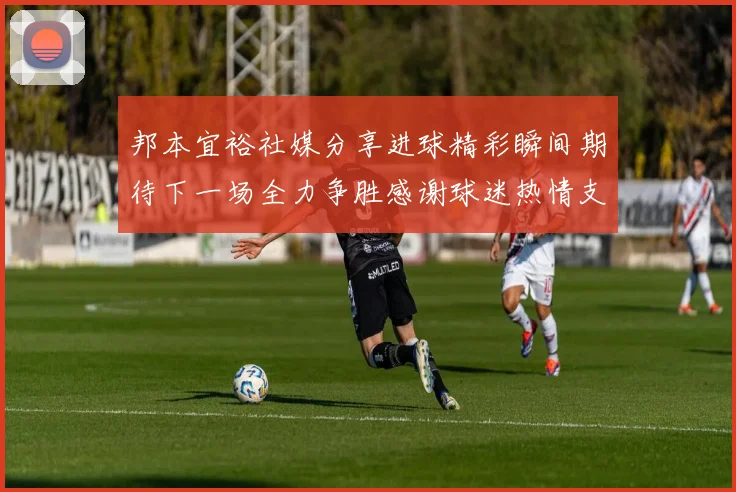 邦本宜裕社媒分享进球精彩瞬间期待下一场全力争胜感谢球迷热情支持