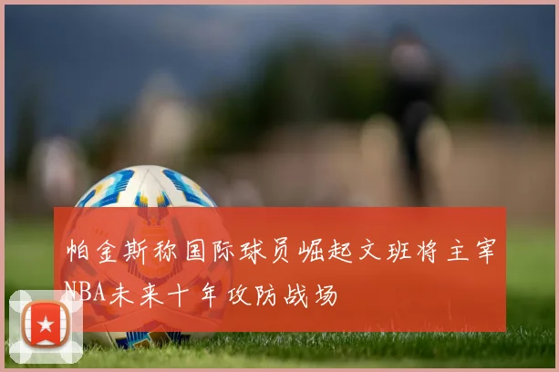 帕金斯称国际球员崛起文班将主宰NBA未来十年攻防战场