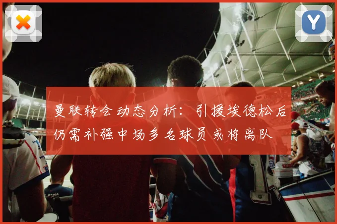 曼联转会动态分析：引援埃德松后仍需补强中场多名球员或将离队