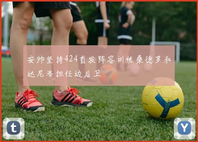 安帅坚持424首发阵容训练桑德罗和达尼洛担任边后卫