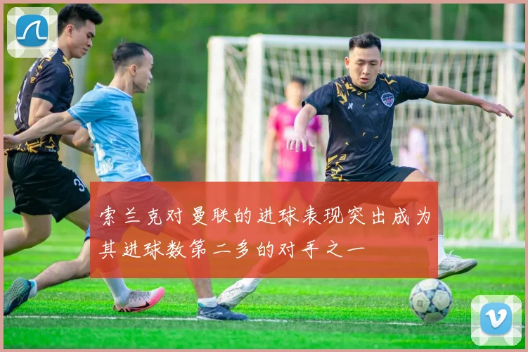 索兰克对曼联的进球表现突出成为其进球数第二多的对手之一