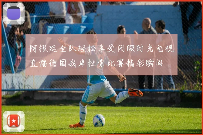 阿根廷全队轻松享受闲暇时光电视直播德国战库拉索比赛精彩瞬间