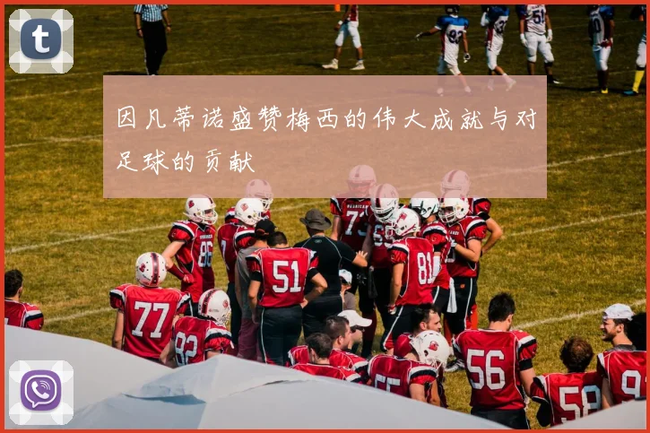 因凡蒂诺盛赞梅西的伟大成就与对足球的贡献