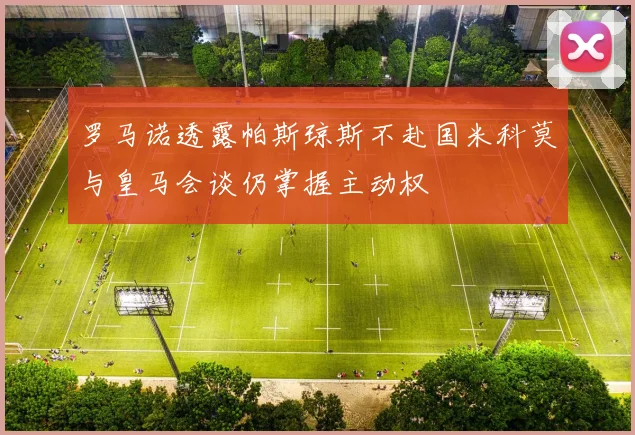 罗马诺透露帕斯琼斯不赴国米科莫与皇马会谈仍掌握主动权