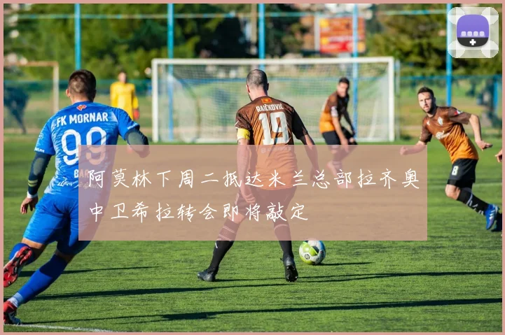 阿莫林下周二抵达米兰总部拉齐奥中卫希拉转会即将敲定