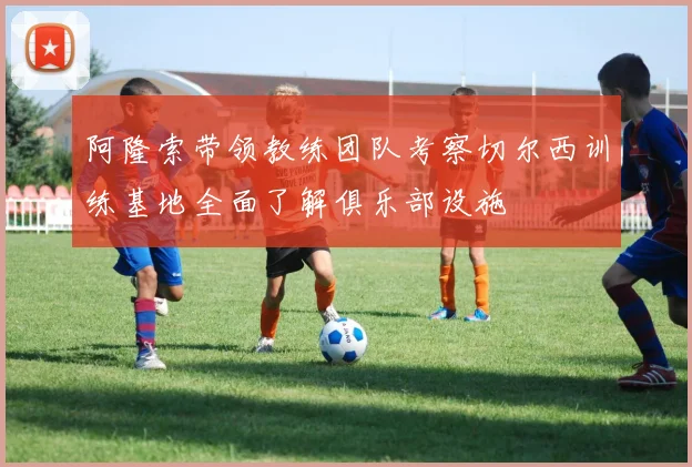 阿隆索带领教练团队考察切尔西训练基地全面了解俱乐部设施