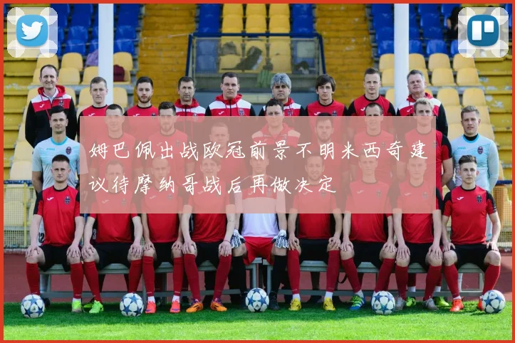 姆巴佩出战欧冠前景不明米西奇建议待摩纳哥战后再做决定