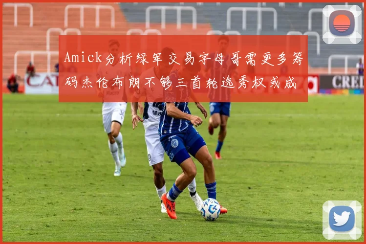 Amick分析绿军交易字母哥需更多筹码杰伦布朗不够三首轮选秀权或成关键